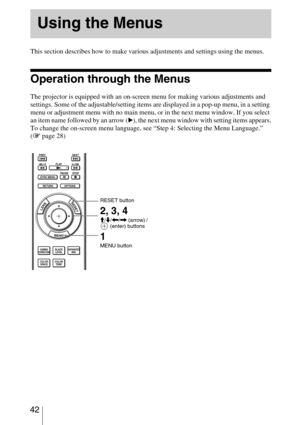Page 42 42
 
This section describes how to make various adjustments and settings using the menus.
Operation through the Menus
The projector is equipped with an on-screen menu for making various adjustments and 
settings. Some of the adjustable/setting items are displayed in a pop-up menu, in a setting 
menu or adjustment menu with no main menu, or in the next menu window. If you select 
an item name followed by an arrow (
B), the next menu window with setting items appears.
To change the on-screen menu...
