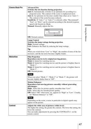 Page 4747 
Using the Menus
Cinema Black ProAdvanced Iris
Switches the iris function during projection.
Au to 1 : Automatically switches to an optimum iris according to a 
projected scene. The contrast of the scene is emphasized most.
Au to 2 : An optimum iris becomes smaller than when set to “Auto 1”. 
The contrast of the scene becomes reduced.
Sensitivity: If “Auto 1” or “Auto 2” is selected, either “Recommend”, 
“Fast”, or “Slow” can be selected according to the desired response 
speed with Sensitivity Mode....