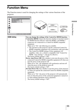 Page 5555 
Using the Menus
Function Menu
The Function menu is used for changing the settings of the various functions of the 
projector.
 
HDMI SettingYou can change the settings of the Control for HDMI function.
Control for HDMI: Selects the function whether to turn the Control 
for HDMI function effective when the HDMI 1 and HDMI 2 
connectors are connected to a Control for HDMI compatible 
equipment.
When set to “On”, the following are available.
 The operation of the projector and the connected Control for...