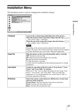 Page 5757 
Using the Menus
Installation Menu
The Installation menu is used for changing the installation settings.
V KeystoneCorrects the vertical trapezoidal distortion of the picture.
When the bottom of the trapezoid is longer than the top ( ): 
Sets a lower value (– direction) 
When the top of the trapezoid is longer than the bottom ( ): 
Sets a higher value (+ direction).
Depending on the picture position adjusted with the lens shift 
feature, the aspect ratio of the picture may change from the original 
or...