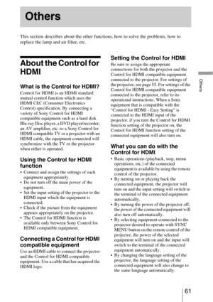 Page 6161 
Others
This section describes about the other functions, how to solve the problems, how to 
replace the lamp and air filter, etc.
About the Control for 
HDMI
What is the Control for HDMI?
Control for HDMI is an HDMI standard 
mutual control function which uses the 
HDMI CEC (Consumer Electronics 
Control) specification. By connecting a 
variety of Sony Control for HDMI 
compatible equipment such as a hard disk 
Blu-ray Disc player, a DVD player/recorder, 
an AV amplifier, etc. to a Sony Control for...