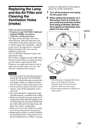 Page 6969 
Others
Replacing the Lamp 
and the Air Filter and 
Cleaning the 
Ventilation Holes 
(intake)
Tools you need to get started:
 Projector Lamp LMP-H201 (Optional)
Standard Phillips screwdriver
Cloth (for scratch protection)
The lamp used for the light source has a 
certain lifespan. When the lamp dims, the 
color balance of the picture becomes strange, 
or “Please replace the Lamp/Filter.” appears 
on the screen, the lamp may be exhausted. 
Replace the lamp with a new one (not 
supplied) 
without...