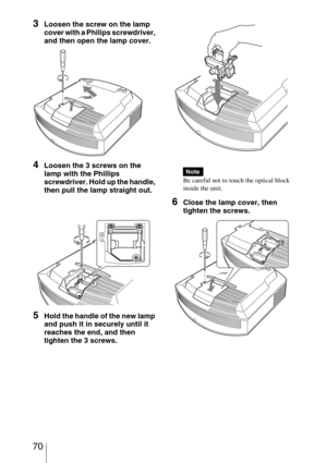 Page 70 70
3Loosen the screw on the lamp 
cover with a Philips screwdriver, 
and then open the lamp cover.
4Loosen the 3 screws on the 
lamp with the Phillips 
screwdriver. Hold up the handle, 
then pull the lamp straight out.
5Hold the handle of the new lamp 
and push it in securely until it 
reaches the end, and then 
tighten the 3 screws.
Be careful not to touch the optical block 
inside the unit.
6Close the lamp cover, then 
tighten the screws.
Note 