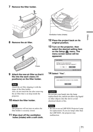 Page 7171 
Others
7Remove the filter holder. 
8Remove the air filter.
9Attach the new air filter so that it 
fits into the each claws (10 
positions) on the filter holder.
Attach the air filter aligning it with the 
shape of the filter holder.
Also, do not touch the fan after removing 
the air filter that is set deep inside the 
projector.
10 Attach the filter holder.
The projector will not turn on unless the 
filter holder is securely closed.
11Wipe dust off the ventilation 
holes (intake) with a soft cloth....