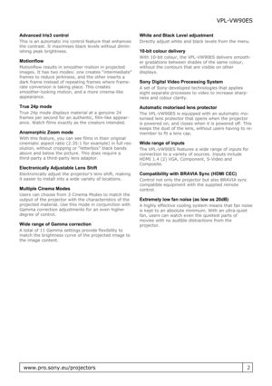 Page 2Advanced Iris3 control
This is an automatic iris control feature that enhances
the contrast. It maximises black levels without dimin-
ishing peak brightness.
Motionflow
Motionflow results in smoother motion in projected
images. It has two modes: one creates “intermediate”
frames to reduce jerkiness, and the other inserts a
dark frame instead of repeating frames where frame-
rate conversion is taking place. This creates
smoother-looking motion, and a more cinema-like
appearance.
True 24p mode
True 24p...