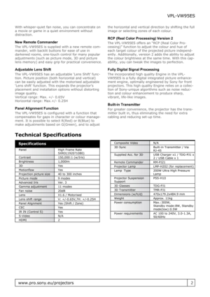 Page 2With whisper-quiet fan noise, you can concentrate on
a movie or game in a quiet environment without
distraction.
New Remote Commander
The VPL-VW95ES is supplied with a new remote com-
mander, with backlit buttons for ease of use in
darkened rooms, one-touch control for many popular
adjustments (such as picture mode, 3D and picture
lens memory) and easy grip for practical convenience.
Adjustable Lens Shift
The VPL-VW95ES has an adjustable ‘Lens Shift’ func-
tion. Picture position (both horizontal and...