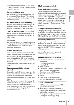 Page 99Features
Overview
* The optional lenses available for VPL-FE40, 
VPL-FX40 and VPL-FX41 equipped with a 
standard lens only.
Center positioned lens
The projector is designed to locate the lens 
in the center of the projector. This enables 
easy setup, as the lens center aligns with the 
center of the screen.
Tilt installation (at front and rear)
You can install the projector by tilting it 90 
degrees at the rear or 90 degrees in front. 
You can use a mirror for rear projection.
Direct Power On/Power Off...