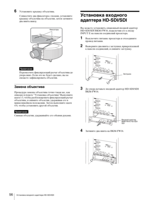 Page 56Установка входного адаптера HD-SDI/SDI 56
6Установите крышку объектива.
Совместите два фиксатора с пазами, установите 
крышку объектива на объектив, затем затяните 
два винта внизу.
Примечание
Переместите фиксирующий рычаг объектива до 
упора вниз. Если это не будет сделано, вы не 
сможете зафиксировать объектив.
Замена объектива
Процедура замены объектива точно такая же, как 
описано в пункте “Установка объектива”. Выполните 
шаги 1-3, чтобы разблокировать фиксирующий рычаг 
объектива, и снимите...