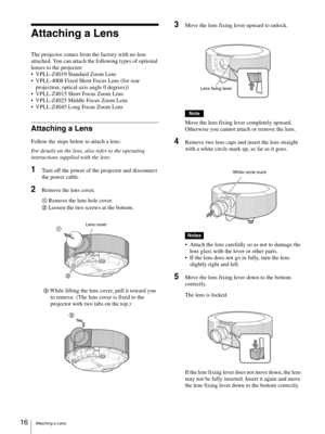 Page 16Attaching a Lens 16
Attaching a Lens
The projector comes from the factory with no lens 
attached. You can attach the following types of optional 
lenses to the projector:
 VPLL-Z4019 Standard Zoom Lens
 VPLL-4008 Fixed Short Focus Lens (for rear 
projection, optical axis angle 0 degrees))
 VPLL-Z4015 Short Focus Zoom Lens
 VPLL-Z4025 Middle Focus Zoom Lens
 VPLL-Z4045 Long Focus Zoom Lens
Attaching a Lens
Follow the steps below to attach a lens:
For details on the lens, also refer to the operating...