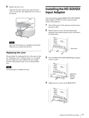Page 17Installing the HD-SDI/SDI Input Adaptor17 
6Replace the lens cover.
Align the two tabs with the slots, place the lens 
cover over the lens, then tighten the two screws at 
the bottom.
Note
Move the lens fixing lever completely downward. 
Otherwise you cannot lock the lens.
Replacing the Lens
The procedure for replacing the lens is the same as that 
for “Attaching a Lens.” Perform steps 1 to 3 to unlock 
the lens fixing lever, and withdraw the lens straight 
forward. Then perform steps 4 to 6 to attach...