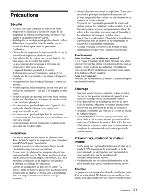 Page 21Précautions21 
Précautions
Sécurité
 Assurez-vous que la tension de service de votre 
projecteur est identique à la tension locale. Si un 
adaptateur de tension est nécessaire, informez-vous 
auprès d’un technicien Sony agréé.
 Si du liquide ou un objet solide pénètre dans le coffret, 
débranchez l’appareil et faites-le vérifier par un 
technicien Sony agréé avant de poursuivre 
l’utilisation.
 Débranchez le projecteur de la prise murale en cas de 
non-utilisation pendant plusieurs jours.
 Pour...