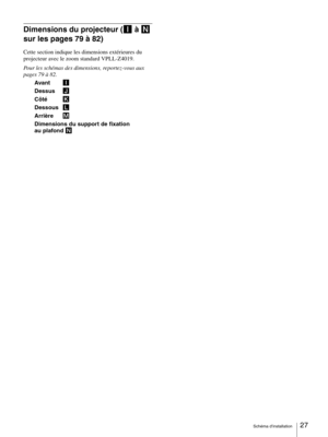 Page 27Schéma d’installation27 
Dimensions du projecteur (I à N 
sur les pages 79 à 82)
Cette section indique les dimensions extérieures du 
projecteur avec le zoom standard VPLL-Z4019.
Pour les schémas des dimensions, reportez-vous aux 
pages 79 à 82.
Avant I
Dessus J
Côté K
DessousL
Arrière M
Dimensions du support de fixation 
au plafond N 