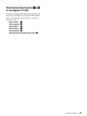 Page 35Diagrama de instalación35 
Dimensiones del proyector (I a N 
en las páginas 79 a 82)
Esta sección proporciona las dimensiones exteriores del 
proyector con el objetivo zoom estándar VPLL-Z4019.
Para ver los diagramas de dimensiones, consulte las 
páginas 79 a 82.
Parte frontal I
Parte superior J
Parte lateral K
Parte inferior L
Parte posterior M
Dimensiones del soporte para techo N 
