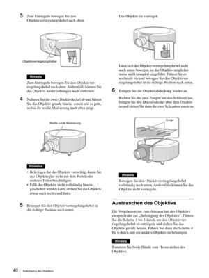 Page 40Befestigung des Objektivs 40
3Zum Entriegeln bewegen Sie den 
Objektivverriegelungshebel nach oben.
Hinweis
Zum Entriegeln bewegen Sie den Objektivver-
riegelungshebel nach oben. Andernfalls können Sie 
das Objektiv weder anbringen noch entfernen.
4Nehmen Sie die zwei Objektivdeckel ab und führen 
Sie das Objektiv gerade hinein, soweit wie es geht, 
wobei die weiße Markierung nach oben zeigt.
Hinweise
 Befestigen Sie das Objektiv vorsichtig, damit Sie 
das Objektivglas nicht mit dem Hebel oder 
anderen...