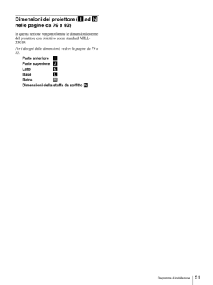 Page 51Diagramma di installazione51 
Dimensioni del proiettore (I ad N 
nelle pagine da 79 a 82)
In questa sezione vengono fornite le dimensioni esterne 
del proiettore con obiettivo zoom standard VPLL-
Z4019.
Per i disegni delle dimensioni, vedere le pagine da 79 a 
82.
Parte anteriore I
Parte superiore J
Lato K
Base L
Retro M
Dimensioni della staffa da soffitto N 