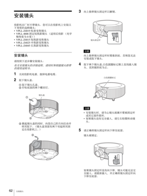 Page 62安装镜头 62
安装镜头
投影机出厂时不带镜头。您可以在投影机上安装以
下类型的选购镜头：
•VPLL-Z4019 标准变焦镜头
•VPLL-4008 固定短焦距镜头 （适用后投影 （光学
轴角度为 0 度））
•VPLL-Z4015 短焦距变焦镜头
•VPLL-Z4025 中焦距变焦镜头
•VPLL-Z4045 长焦距变焦镜头
安装镜头
请按照下述步骤安装镜头：
有关安装镜头的详细说明，请同时参照随镜头附带
的使用说明书。
1关闭投影机电源，拔掉电源电缆。
2取下镜头盖。
1 取下镜头孔盖。
2 拧松底部的两个螺丝钉。
3 掀起镜头盖的同时，向您自己的方向拉动并
将其取下。（镜头盖顶部有两个突起将其固
定在投影机上。）
3向上推移镜头固定杆以解锁。
注意
向上推移镜头固定杆时要推到底。否则您无法
安装或取下镜头。
4取下两个镜头盖,白色圆圈标记朝上直线插入镜
头，直到插到底为止。
注意
•安装镜头时，请当心镜头玻璃不要被固定杆
或其它部件损坏。
•如果镜头没有完全插入，请左右轻微转动镜
头。
5请正确将镜头固定杆向下移至底部。
镜头被锁定。
如果镜头固定杆没有向下移，镜头可能无法完...