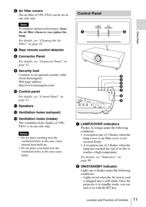 Page 1111Location and Function of Controls
Overview
fAir filter covers
The air filter of VPL-FX41 can be set on 
one side only.
To maintain optimal performance, clean 
the air filter whenever you replace the 
lam
p.
For details, see “Cleaning the Air 
Filter” on page 43.
gRear remote control detector
hConnector Panel
For details, see “Connector Panel” on 
page 12.
iSecurity lock
Connects to an optional security cable 
(from Kensington).
Web page address: 
http://www.kensington.com/
jControl panel
For details,...