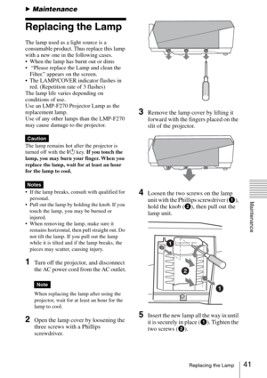 Page 4141Replacing the Lamp
Maintenance
BMaintenance
Replacing the Lamp
The lamp used as a light source is a 
consumable product. Thus replace this lamp 
with a new one in the following cases.
 When the lamp has burnt out or dims
  “Please replace the Lamp and clean the 
Filter.” appears on the screen.
 The LAMP/COVER indicator flashes in 
red. (Repetition rate of 3 flashes)
The lamp life varies depending on 
conditions of use.  
Use an LMP-F270 Projector Lamp as the 
replacement lamp.
Use of any other lamps...