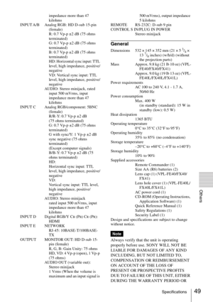 Page 4949Specifications
Others
impedance more than 47 
kilohms
INPUT A/B Analog RGB: HD D-sub 15-pin 
(female)
R: 0.7 Vp-p ±2 dB (75 ohms 
terminated)
G: 0.7 Vp-p ±2 dB (75 ohms 
terminated)
B: 0.7 Vp-p ±2 dB (75 ohms 
terminated)
HD: Horizontal sync input: TTL 
level, high impedance, positive/
negative
VD: Vertical sync input: TTL 
level, high impedance, positive/
negative
AUDIO: Stereo minijack, rated 
input 500 mVrms, input 
impedance more than 47 
kilohms
INPUT C Analog RGB/component: 5BNC 
(female)
R/R-Y:...