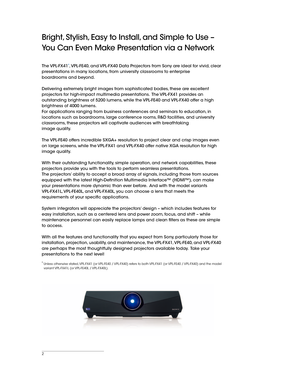 Page 22
Bright, Stylish, Easy to Install, and Simple to Use – 
You Can Even Make Presentation via a Network
The VPL-FX41*, VPL-FE40, and VPL-FX40 Data Projectors from Sony are ideal for vivid, clear 
presentations in many locations, from university classrooms to enterprise 
boardrooms and beyond.
Delivering extremely bright images from sophisticated bodies, these are excellent 
projectors for high-impact multimedia presentations.  The VPL-FX41 provides an 
outstanding brightness of 5200 lumens, while the...