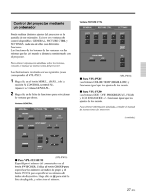 Page 13527 (ES)
Control del proyector mediante
un ordenador
Puede realizar distintos ajustes del proyector en la
pantalla de un ordenador. Existen tres ventanas de
control disponibles: GENERAL, PICTURE CTRL y
SETTINGS, cada una de ellas con diferentes
funciones.
Las funciones de los botones de las ventanas son las
mismas que las del mando a distancia suministrado con
el proyector.
Para obtener información detallada sobre los botones,
consulte el manual de instrucciones del proyector.
Las ilustraciones mostradas...