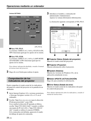 Page 13628 (ES)
Operaciones mediante un ordenador
Ventana SETTINGS
(VPL-PX15)
x Para VPL-PX15
Los botones ASPECT (4:3, 16:9) y STATUS (ON,
OFF) funcionan igual que los ajustes de los menús.
x Para VPL-FX50
Los botones ASPECT (4:3, 16:9) y LAMP MODE
(STANDARD, LOW) funcionan igual que los
ajustes de los menús.
Para obtener información detallada, consulte el manual
de instrucciones del proyector.
3Haga clic en el botón para realizar el ajuste.
Comprobación de los
indicadores del proyector
Puede comprobar el estado...