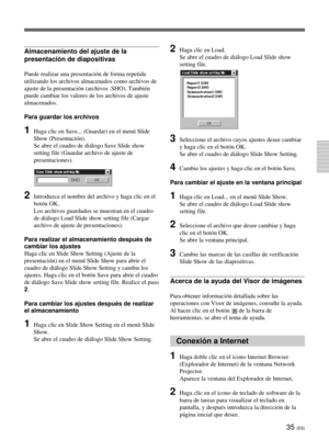 Page 14335 (ES)
Almacenamiento del ajuste de la
presentación de diapositivas
Puede realizar una presentación de forma repetida
utilizando los archivos almacenados como archivos de
ajuste de la presentación (archivos .SHO). También
puede cambiar los valores de los archivos de ajuste
almacenados.
Para guardar los archivos
1Haga clic en Save... (Guardar) en el menú Slide
Show (Presentación).
Se abre el cuadro de diálogo Save Slide show
setting file (Guardar archivo de ajuste de
presentaciones).
2Introduzca el...