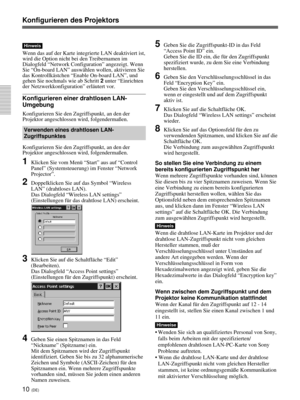 Page 15410 (DE)
Hinweis
Wenn das auf der Karte integrierte LAN deaktiviert ist,
wird die Option nicht bei den Treibernamen im
Dialogfeld “Network Configuration” angezeigt. Wenn
Sie “On-board LAN” auswählen wollen, aktivieren Sie
das Kontrollkästchen “Enable On-board LAN”, und
gehen Sie nochmals wie ab Schritt 2 unter “Einrichten
der Netzwerkkonfiguration” erläutert vor.
Konfigurieren einer drahtlosen LAN-
Umgebung
Konfigurieren Sie den Zugriffspunkt, an den der
Projektor angeschlossen wird, folgendermaßen....