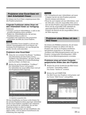 Page 16723 (DE)
Projizieren einer Excel-Datei mit
dem Arbeitsblatt-Viewer
Sie können eine Excel-Datei computergesteuert über
den Projektor projizieren.
Folgende Funktionen stehen Ihnen mit
dem Arbeitsblatt-Viewer zur Verfügung:
Funktionen
•Anzeigen von Excel-Arbeitsblättern, so daß sie den
gesamten Projektionsschirm ausfüllen.
•Ändern des Arbeitsblattbereichs, der auf dem
Projektionsschirm zu sehen ist.
•Vergrößern und Verkleinern eines projizierten
Arbeitsblatts mit Hilfe der Zoom-Funktion.
Hinweis
Beim...