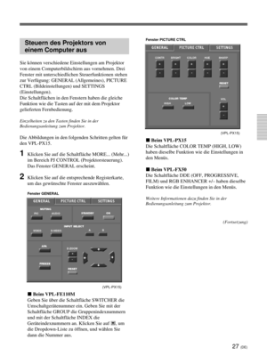 Page 17127 (DE)
Steuern des Projektors von
einem Computer aus
Sie können verschiedene Einstellungen am Projektor
von einem Computerbildschirm aus vornehmen. Drei
Fenster mit unterschiedlichen Steuerfunktionen stehen
zur Verfügung: GENERAL (Allgemeines), PICTURE
CTRL (Bildeinstellungen) und SETTINGS
(Einstellungen).
Die Schaltflächen in den Fenstern haben die gleiche
Funktion wie die Tasten auf der mit dem Projektor
gelieferten Fernbedienung.
Einzelheiten zu den Tasten finden Sie in der
Bedienungsanleitung zum...