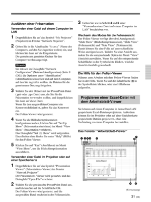 Page 17531 (DE)
Ausführen einer Präsentation
Verwenden einer Datei auf einem Computer im
LAN
1Doppelklicken Sie auf das Symbol “My Projector”
(Projektor) im Fenster “Network Projector”.
2Geben Sie in die Adreßspalte “\ xxxx” (Name des
Computers, auf den Sie zugreifen wollen) ein, und
klicken Sie dann auf die Eingabetaste.
Die gemeinsam genutzten Ordner für den
Computer werden angezeigt.
Hinweis
Sie müssen im Dialogfeld “Network
Configuration” (Netzwerkkonfiguration) (Seite 9
(DE)) die Optionen unter...