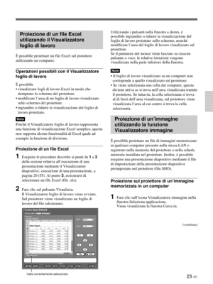 Page 20323 (IT)
Proiezione di un file Excel
utilizzando il Visualizzatore
foglio di lavoro
È possibile proiettare un file Excel sul proiettore
utilizzando un computer.
Operazioni possibili con il Visualizzatore
foglio di lavoro
È possibile
•visualizzare fogli di lavoro Excel in modo che
riempiano lo schermo del proiettore.
•modificare l’area di un foglio di lavoro visualizzato
sullo schermo del proiettore.
•ingrandire o ridurre la visualizzazione del foglio di
lavoro proiettato.
Nota
Poiché il Visualizzatore...