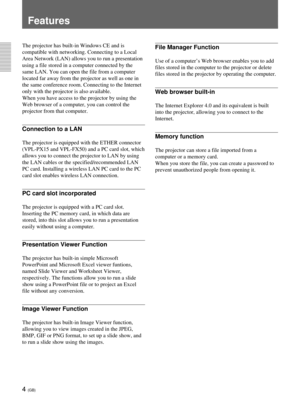 Page 404 (GB)
Features
File Manager Function
Use of a computer’s Web browser enables you to add
files stored in the computer to the projector or delete
files stored in the projector by operating the computer.
Web browser built-in
The Internet Explorer 4.0 and its equivalent is built
into the projector, allowing you to connect to the
Internet.
Memory function
The projector can store a file imported from a
computer or a memory card.
When you store the file, you can create a password to
prevent unauthorized people...