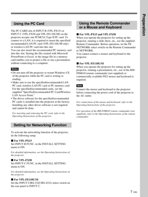 Page 437 (GB)
Using the PC Card
The PC CARD slot of INPUT B (VPL-PX15) or
INPUT C (VPL-FX50 and VPL-FE110U/M) on the
projector accepts one PCMCIA Type II PC card. To
connect to a LAN, it is required to insert the specified/
recommended LAN PC card (VPL-FE110U/M only)
or wireless LAN PC card into this slot.
You can also insert the recommended PC memory card
into this slot. Storing the file created with Microsoft
PowerPoint or Excel, or the image file in a memory
card enables you to project a file or run a...