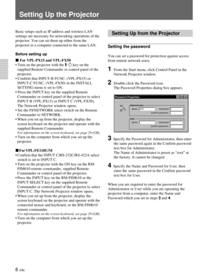 Page 448 (GB)
Setting Up the Projector
Setting Up from the Projector
Setting the password
You can set a password for protection against access
from remote network users.
1From the Start menu, click Control Panel in the
Network Projector window.
2Double-click the Password icon.
The Password Properties dialog box appears.
Password Properties
Administrator
Name:_ rootPassword:_I
Confirm password:_
User
Name:_Password:_
Confirm password:_
3  Specify the Password for Administrator, then enter
the same password again...