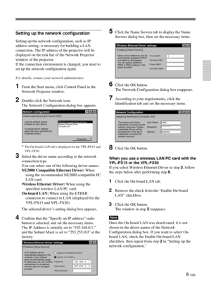 Page 459 (GB)
Setting up the network configuration
Setting up the network configuration, such as IP
address setting, is necessary for building a LAN
connection. The IP address of the projector will be
displayed on the task bar of the Network Projector
window of the projector.
If the connection environment is changed, you need to
set up the network configuration again.
For details, contact your network administrator.
1From the Start menu, click Control Panel in the
Network Projector window.
2Double-click the...