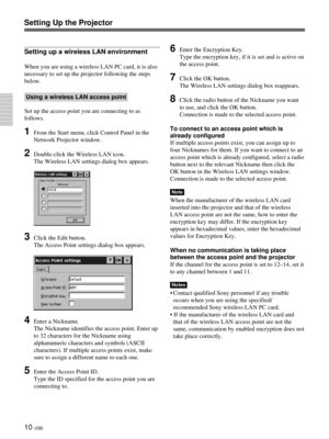 Page 4610 (GB)
Setting up a wireless LAN environment
When you are using a wireless LAN PC card, it is also
necessary to set up the projector following the steps
below.
Using a wireless LAN access point
Set up the access point you are connecting to as
follows.
1From the Start menu, click Control Panel in the
Network Projector window.
2Double-click the Wireless LAN icon.
The Wireless LAN settings dialog box appears.
3Click the Edit button.
The Access Point settings dialog box appears.
4Enter a Nickname.
The...