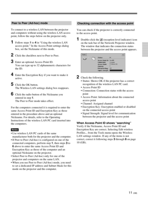 Page 4711 (GB)
Peer to Peer (Ad-hoc) mode
To connect to a wireless LAN between the projector
and computers without using the wireless LAN access
point, follow the steps below on the projector only.
1Follow steps 1 to 4 in “Using the wireless LAN
access point.” In the Access Point settings dialog
box, set the Nickname of this mode.
2Click the checkbox next to Peer to Peer.
3Enter an optional Access Point ID.
You can type up to 32 alphanumeric characters for
the ID.
4Enter the Encryption Key if you want to make...