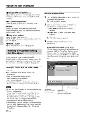 Page 5620 (GB)
Operations from a Computer
4PRESENTATION VIEWER icon
Opens the select window for starting the PowerPoint
viewer (Slide Viewer) or Excel viewer (Worksheet
Viewer).
5#/1 (on/standby) button
Turns the projector on or sets it to standby mode.
6Help
Resting the pointer over each item displays the
instructions for the item. This makes your operations
easier in each window.
7Input select buttons
Select the input to the projector.
The INPUT C button does not exist in the window for
the VPL-PX15.
8MORE......