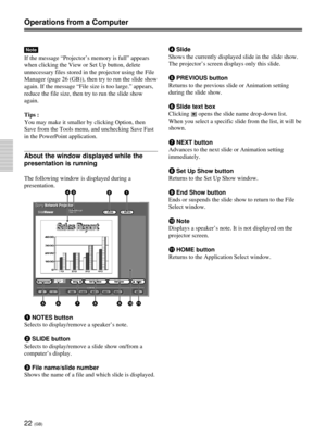 Page 5822 (GB)
Operations from a Computer
Note
If the message “Projector’s memory is full” appears
when clicking the View or Set Up button, delete
unnecessary files stored in the projector using the File
Manager (page 26 (GB)), then try to run the slide show
again. If the message “File size is too large.” appears,
reduce the file size, then try to run the slide show
again.
Tips :
You may make it smaller by clicking Option, then
Save from the Tools menu, and unchecking Save Fast
in the PowerPoint application....