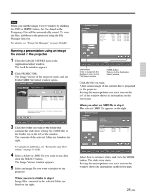 Page 6125 (GB)
Note
When you exit the Image Viewer window by clicking
the END or HOME button, the files listed in the
Temporary File will be automatically erased. To store
the files, add them to the projector using the File
Manager function.
For details, see “Using File Manager” on page 26 (GB).
Running a presentation using an image
file stored in the projector
1Click the IMAGE VIEWER icon in the
Application Select window.
The Look In window appears.
2Click PROJECTOR.
The Image Viewer of the projector starts,...