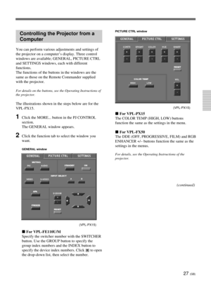 Page 6327 (GB)
Controlling the Projector from a
Computer
You can perform various adjustments and settings of
the projector on a computer’s display. Three control
windows are available; GENERAL, PICTURE CTRL
and SETTINGS windows, each with different
functions.
The functions of the buttons in the windows are the
same as those on the Remote Commander supplied
with the projector.
For details on the buttons, see the Operating Instructions of
the projector.
The illustrations shown in the steps below are for the...