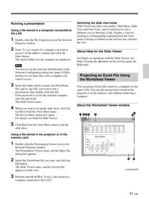 Page 6731 (GB)
Running a presentation
Using a file stored in a computer connected to
the LAN
1Double-click the My Projector icon in the Network
Projector window.
2Enter “\ xxxx (name of a computer you want to
access)” in the address column, then click the
Enter button.
The shared folders for the computer are displayed.
Note
You have to set the items for Identification in the
Network Configuration dialog box (page 9 (GB)),
and have to set share files with a computer you
want to access.
3Select the folder which...