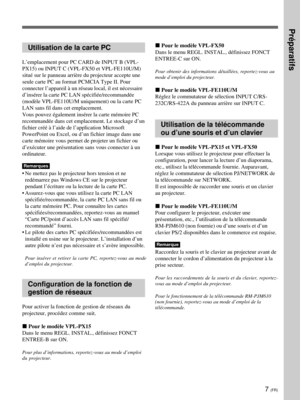 Page 797 (FR)
Utilisation de la carte PC
L’emplacement pour PC CARD de INPUT B (VPL-
PX15) ou INPUT C (VPL-FX50 et VPL-FE110U/M)
situé sur le panneau arrière du projecteur accepte une
seule carte PC au format PCMCIA Type II. Pour
connecter l’appareil à un réseau local, il est nécessaire
d’insérer la carte PC LAN spécifiée/recommandée
(modèle VPL-FE110U/M uniquement) ou la carte PC
LAN sans fil dans cet emplacement.
Vous pouvez également insérer la carte mémoire PC
recommandée dans cet emplacement. Le stockage...