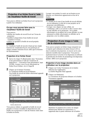 Page 9523 (FR)
Projection d’un fichier Excel à l’aide
du visualiseur feuille de travail
Vous pouvez afficher un fichier Excel sur le projecteur
à partir d’un ordinateur.
Ce que vous pouvez faire avec le
visualiseur feuille de travail
Vous pouvez :
•afficher des feuilles de travail Excel sur l’écran du
projecteur ;
•modifier la disposition d’une feuille de travail
visualisée à l’écran ;
•réduire ou agrandir la feuille de travail projetée.
Remarque
Le visualiseur feuille de travail n’étant qu’une simple
fonction...