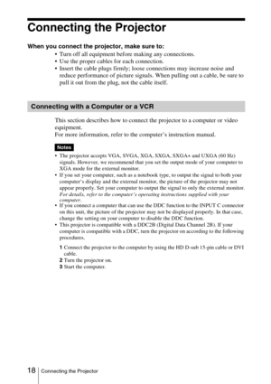 Page 18 18Connecting the Projector
Connecting the Projector
When you connect the projector, make sure to:
 Turn off all equipment before making any connections.
 Use the proper cables for each connection.
 Insert the cable plugs firmly; loose connections may increase noise and 
reduce performance of picture signals. When pulling out a cable, be sure to 
pull it out from the plug, not the cable itself.
This section describes how to connect the projector to a computer or video 
equipment.
For more information,...