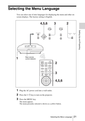 Page 2121 Selecting the Menu Language
Setting Up and Projecting
Selecting the Menu Language
You can select one of nine languages for displaying the menu and other on-
screen displays. The factory setting is English.
1Plug the AC power cord into a wall outlet.
2Press the I / 1 key to turn on the projector.
3Press the MENU key.
The menu appears.
The menu presently selected is shown as a yellow button.
MUTINGPICAUDIO
LENS
APA
AIR SHOT
INPUTTILT/KEYSTONE
PJ NETWORKON COMMAND
OFF
VOLUME
MENU/
TABFREEZE
2
3
4,5,6...