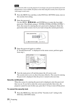 Page 26 26Projecting
You will not be able to use the projector if you forget your password and the password 
administrator is not available. Be please aware that using the security lock can prevent 
valid usage in such cases.
1Press the MENU key and then, in the INSTALL SETTING menu, turn on 
the security lock setting.
2Enter the password.
Use the MENU, 
M/m/