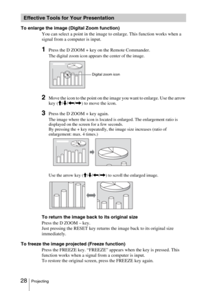 Page 28 28Projecting
To enlarge the image (Digital Zoom function)
You can select a point in the image to enlarge. This function works when a 
signal from a computer is input.
1Press the D ZOOM + key on the Remote Commander.
The digital zoom icon appears the center of the image.
2Move the icon to the point on the image you want to enlarge. Use the arrow 
key (M/m/