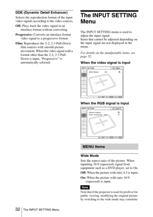 Page 32 32The INPUT SETTING Menu
DDE (Dynamic Detail Enhancer)
Selects the reproduction format of the input 
video signals according to the video sources.
Off: Plays back the video signal in an 
interlace format without converting.
Progressive: Converts an interlace format 
video signal to a progressive format.
Film: Reproduces the 2-2, 2-3 Pull-Down 
film sources with smooth picture 
movement. When the video signal with a 
format other than the 2-2, 2-3 Pull-
Down is input, “Progressive” is 
automatically...